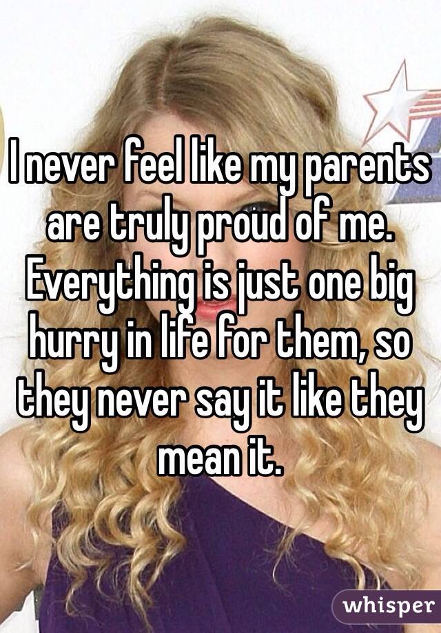 I never feel like my parents are truly proud of me. Everything is just one big hurry in life for them, so they never say it like they mean it.