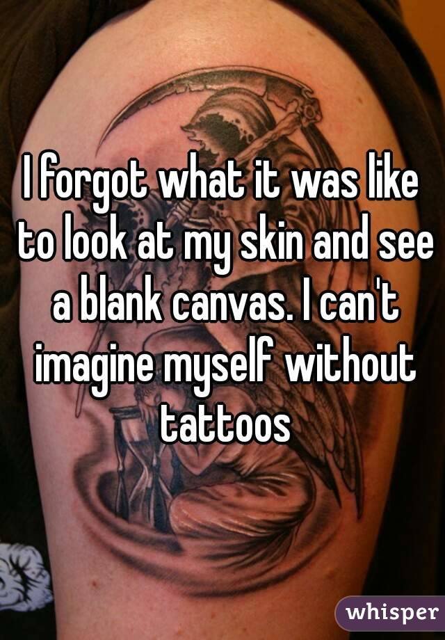 I forgot what it was like to look at my skin and see a blank canvas. I can't imagine myself without tattoos