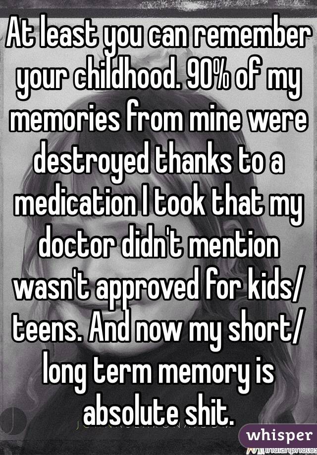 At least you can remember your childhood. 90% of my memories from mine were destroyed thanks to a medication I took that my doctor didn't mention wasn't approved for kids/teens. And now my short/long term memory is absolute shit.
