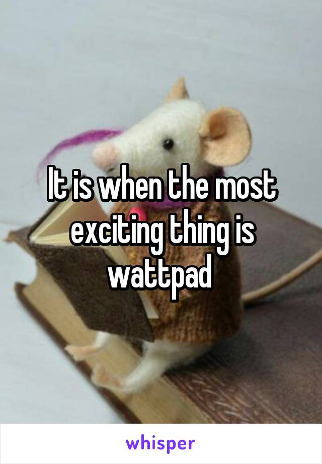 It is when the most exciting thing is wattpad 