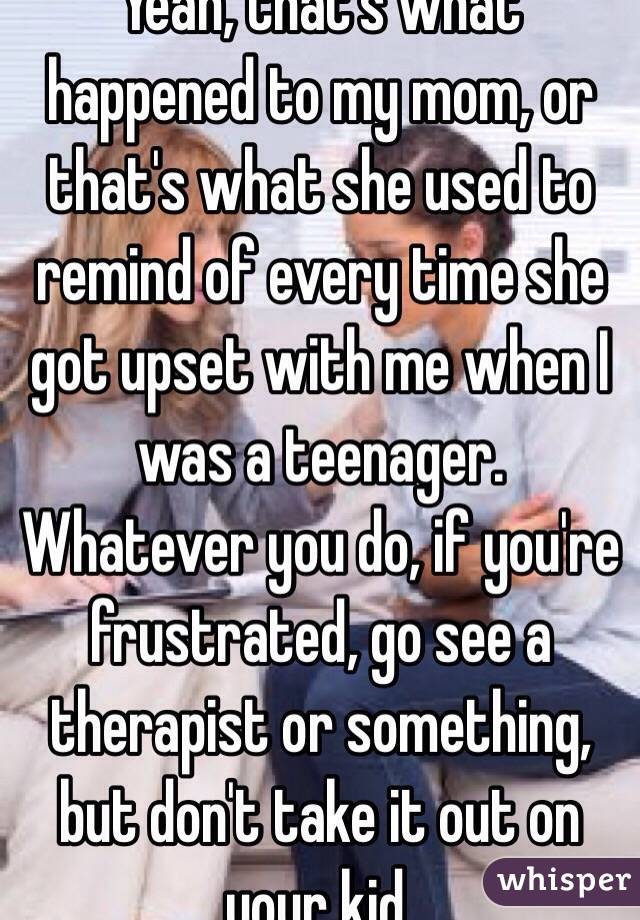Yeah, that's what happened to my mom, or that's what she used to remind of every time she got upset with me when I was a teenager. Whatever you do, if you're frustrated, go see a therapist or something, but don't take it out on your kid. 