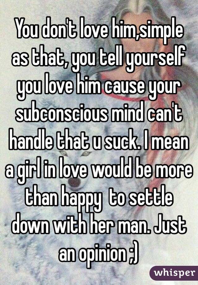 You don't love him,simple as that, you tell yourself you love him cause your subconscious mind can't handle that u suck. I mean a girl in love would be more than happy  to settle down with her man. Just an opinion ;)