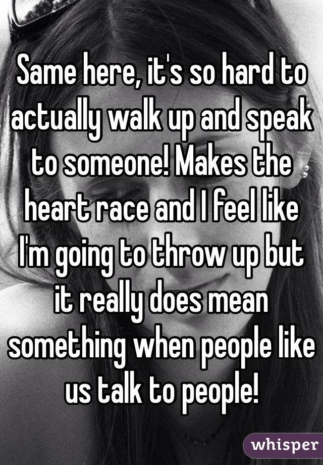 Same here, it's so hard to actually walk up and speak to someone! Makes the heart race and I feel like I'm going to throw up but it really does mean something when people like us talk to people!