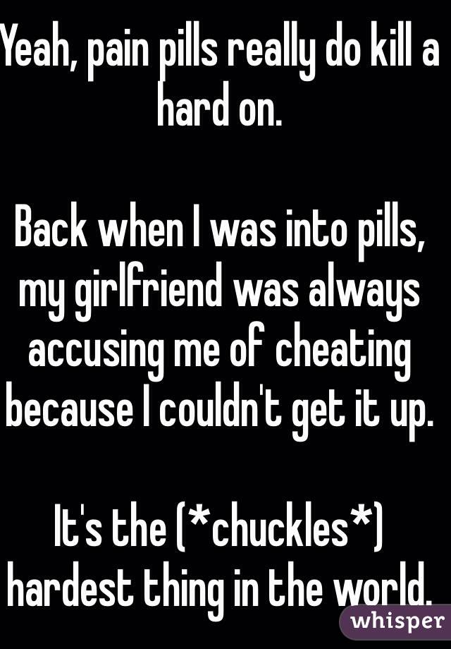 Yeah, pain pills really do kill a hard on.

Back when I was into pills, my girlfriend was always accusing me of cheating because I couldn't get it up.

It's the (*chuckles*) hardest thing in the world.