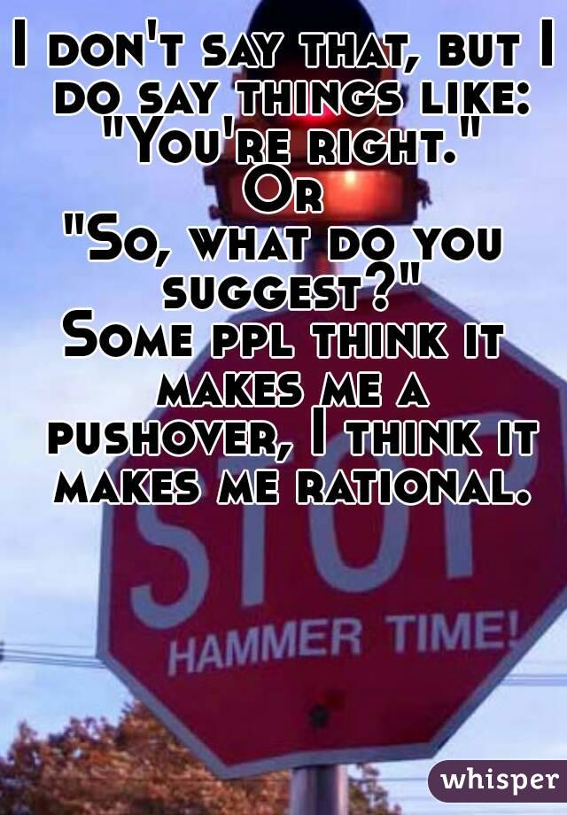 I don't say that, but I do say things like:
 "You're right."
Or
"So, what do you suggest?"
Some ppl think it makes me a pushover, I think it makes me rational.
