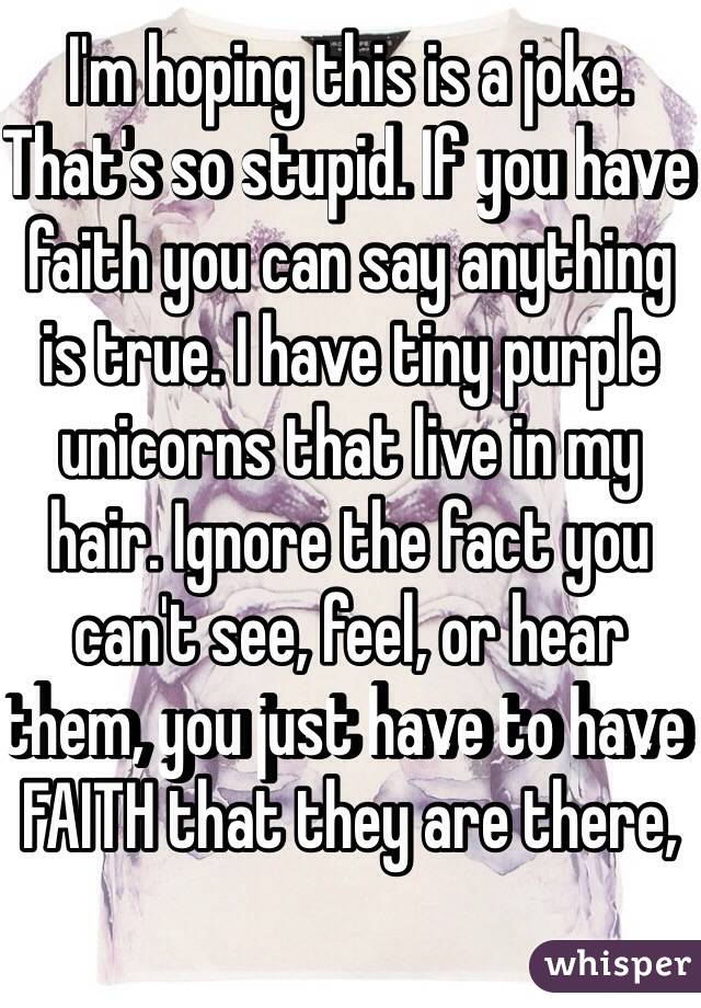 I'm hoping this is a joke. That's so stupid. If you have faith you can say anything is true. I have tiny purple unicorns that live in my hair. Ignore the fact you can't see, feel, or hear them, you just have to have FAITH that they are there, 