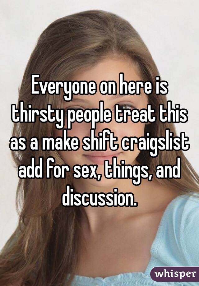 Everyone on here is thirsty people treat this as a make shift craigslist add for sex, things, and discussion. 