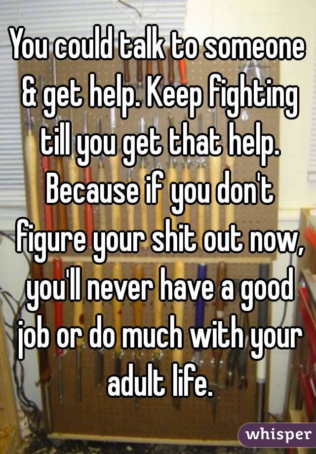 You could talk to someone & get help. Keep fighting till you get that help. Because if you don't figure your shit out now, you'll never have a good job or do much with your adult life.