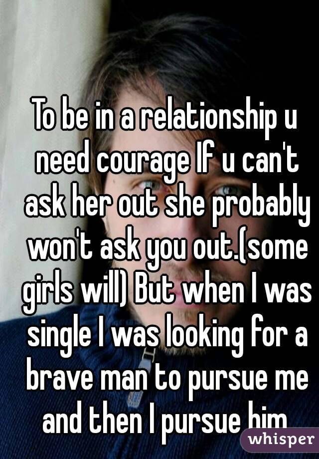 To be in a relationship u need courage If u can't ask her out she probably won't ask you out.(some girls will) But when I was single I was looking for a brave man to pursue me and then I pursue him.