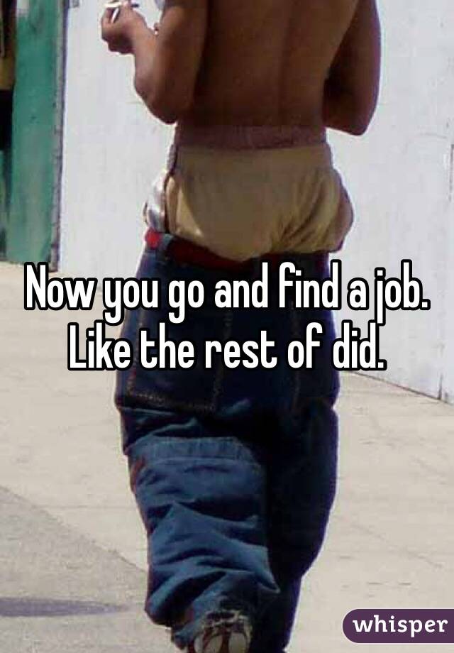 Now you go and find a job. Like the rest of did. 