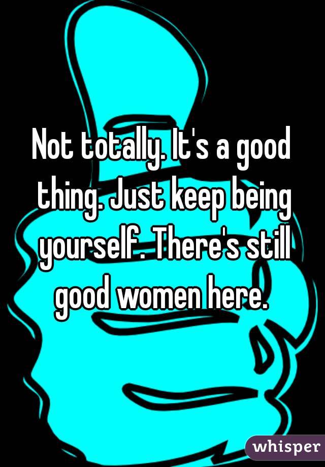 Not totally. It's a good thing. Just keep being yourself. There's still good women here. 