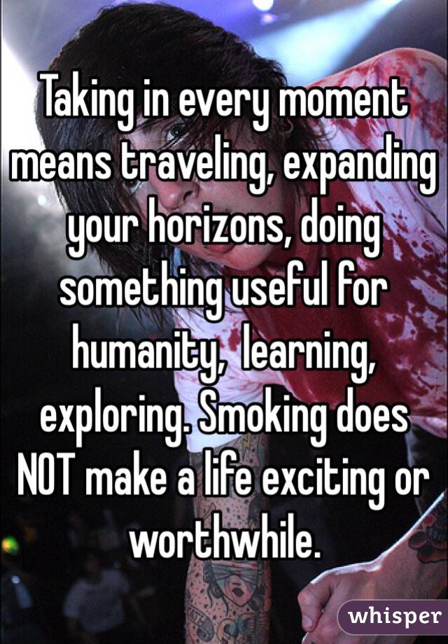 Taking in every moment means traveling, expanding your horizons, doing something useful for humanity,  learning, exploring. Smoking does NOT make a life exciting or worthwhile. 