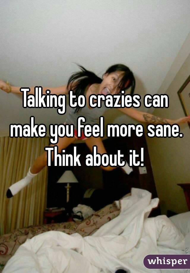 Talking to crazies can make you feel more sane. Think about it! 