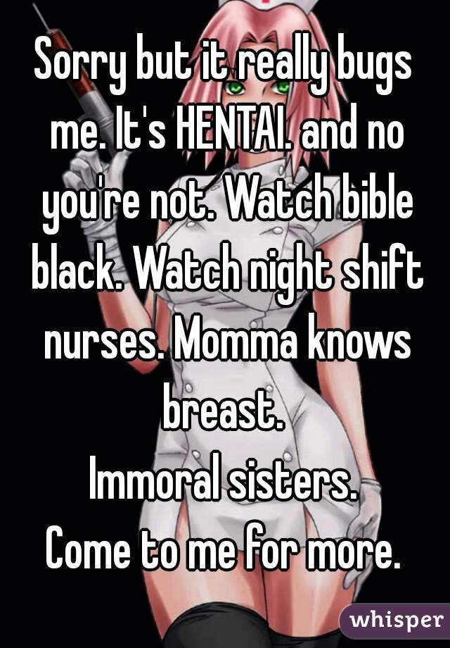 Sorry but it really bugs me. It's HENTAI. and no you're not. Watch bible black. Watch night shift nurses. Momma knows breast. 
Immoral sisters.
Come to me for more.