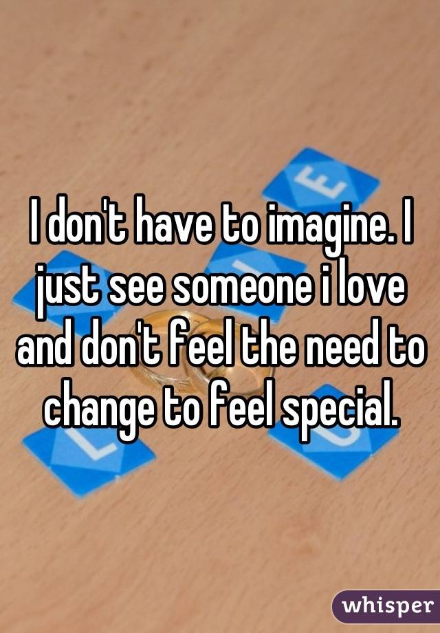 I don't have to imagine. I just see someone i love and don't feel the need to change to feel special.