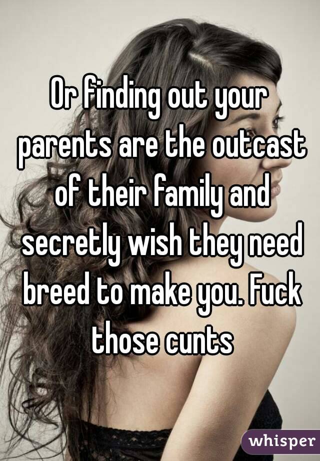 Or finding out your parents are the outcast of their family and secretly wish they need breed to make you. Fuck those cunts