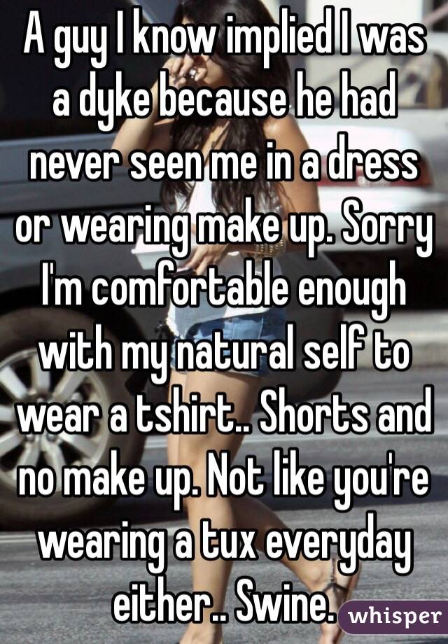 A guy I know implied I was a dyke because he had never seen me in a dress or wearing make up. Sorry I'm comfortable enough with my natural self to wear a tshirt.. Shorts and no make up. Not like you're wearing a tux everyday either.. Swine.