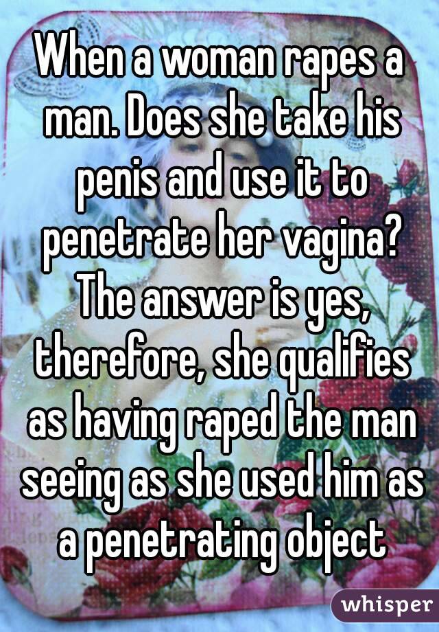 When a woman rapes a man. Does she take his penis and use it to penetrate her vagina? The answer is yes, therefore, she qualifies as having raped the man seeing as she used him as a penetrating object