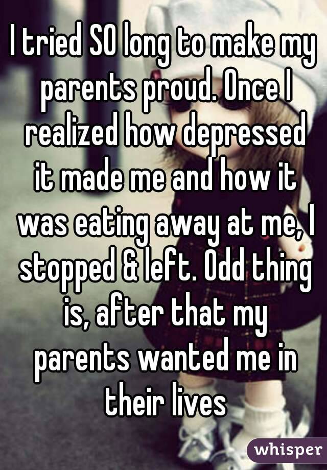 I tried SO long to make my parents proud. Once I realized how depressed it made me and how it was eating away at me, I stopped & left. Odd thing is, after that my parents wanted me in their lives