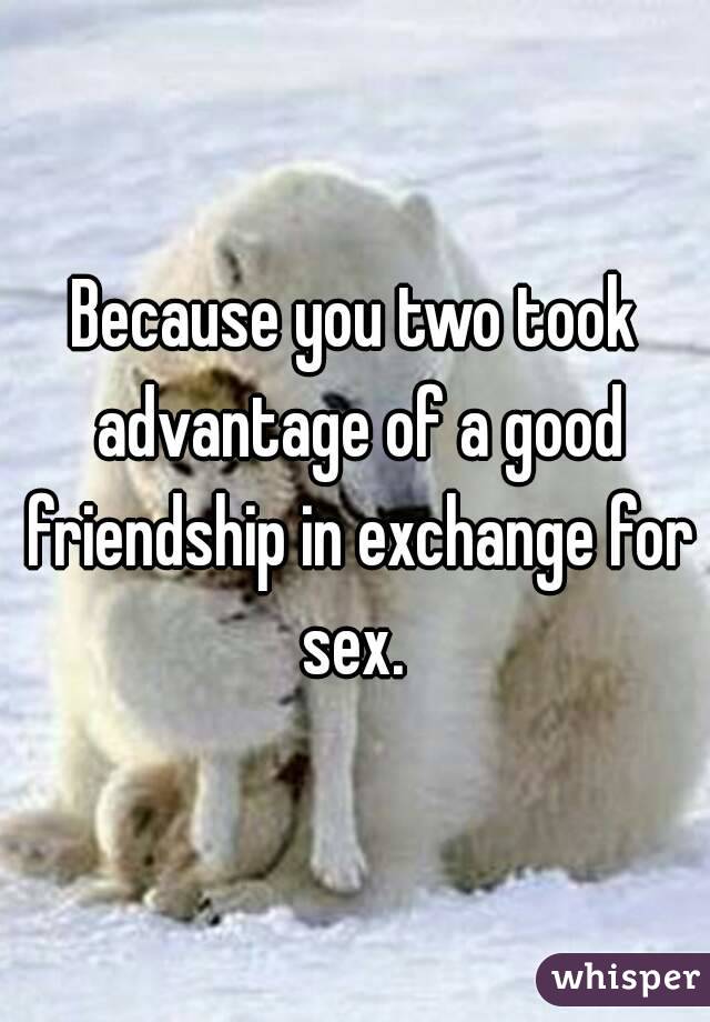 Because you two took advantage of a good friendship in exchange for sex. 