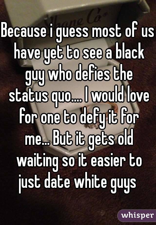 Because i guess most of us have yet to see a black guy who defies the status quo.... I would love for one to defy it for me... But it gets old waiting so it easier to just date white guys 
