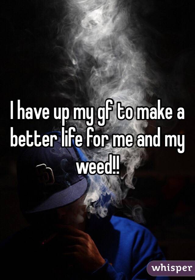 I have up my gf to make a better life for me and my weed!!