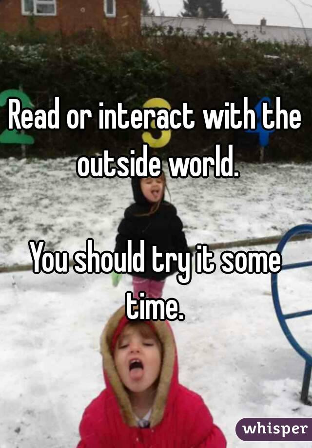 Read or interact with the outside world.

You should try it some time. 