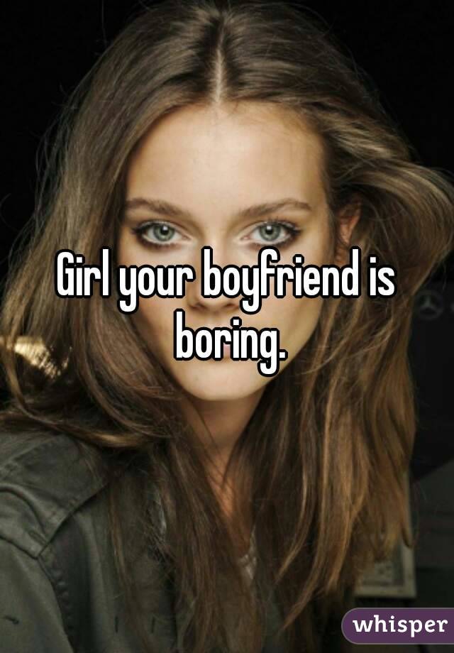 Girl your boyfriend is boring.