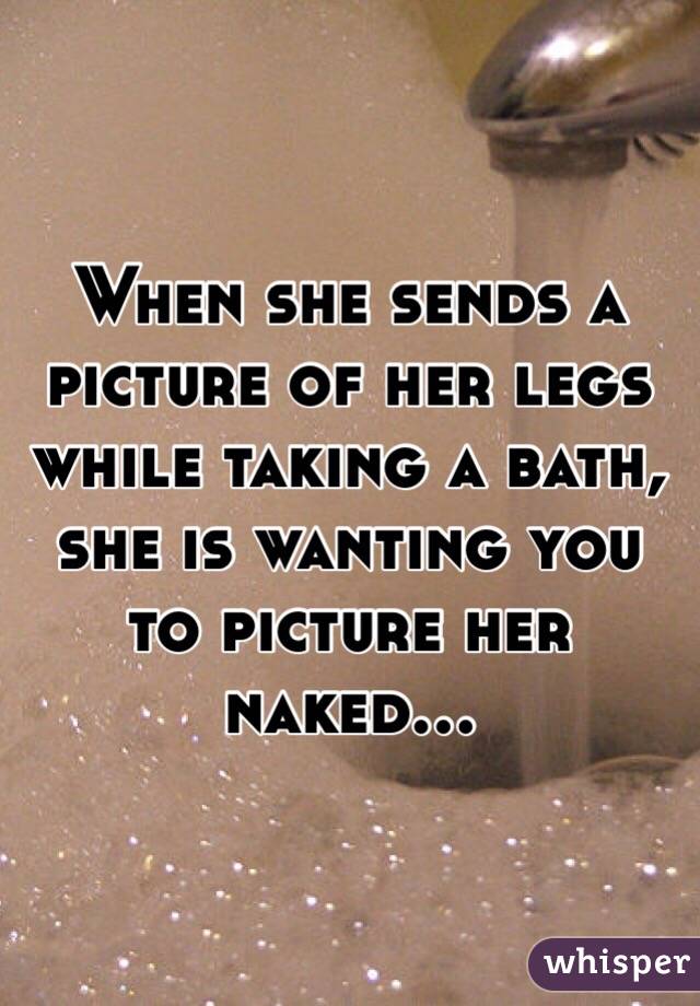 When she sends a picture of her legs while taking a bath, she is wanting you to picture her naked...