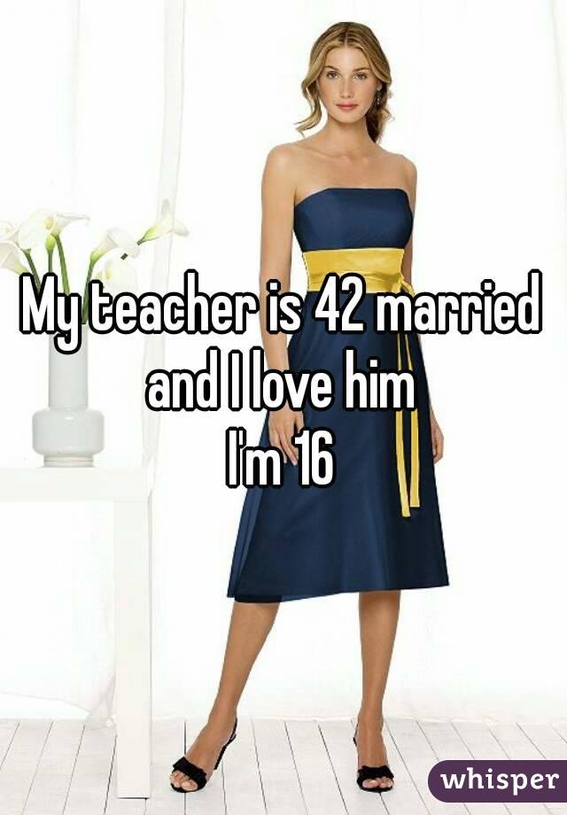 My teacher is 42 married and I love him 
I'm 16