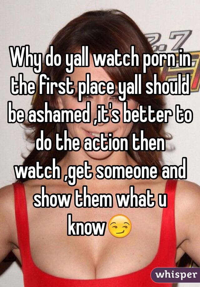 Why do yall watch porn in the first place yall should be ashamed ,it's better to do the action then watch ,get someone and show them what u know😏
