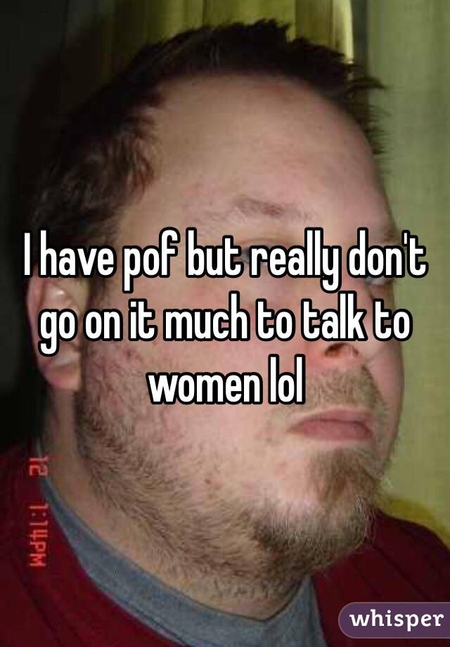 I have pof but really don't go on it much to talk to women lol
