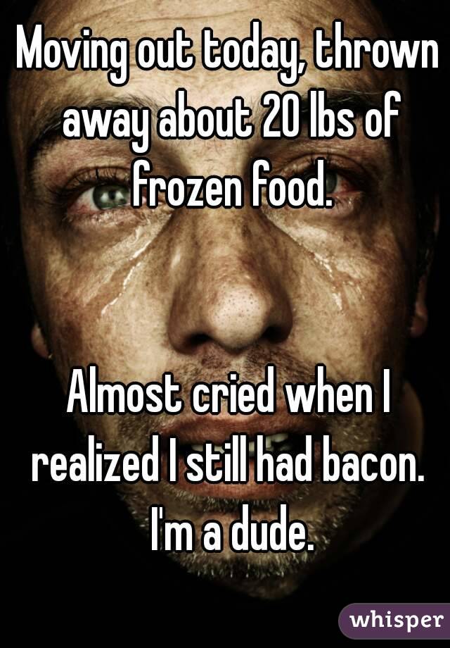 Moving out today, thrown away about 20 lbs of frozen food.


Almost cried when I realized I still had bacon.  I'm a dude.