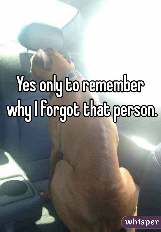 Yes only to remember why I forgot that person. 