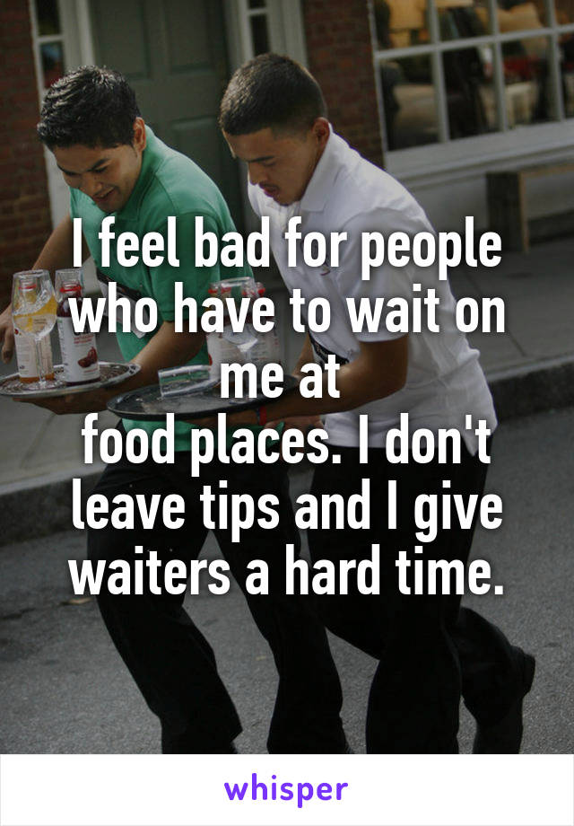 I feel bad for people who have to wait on me at 
food places. I don't leave tips and I give waiters a hard time.