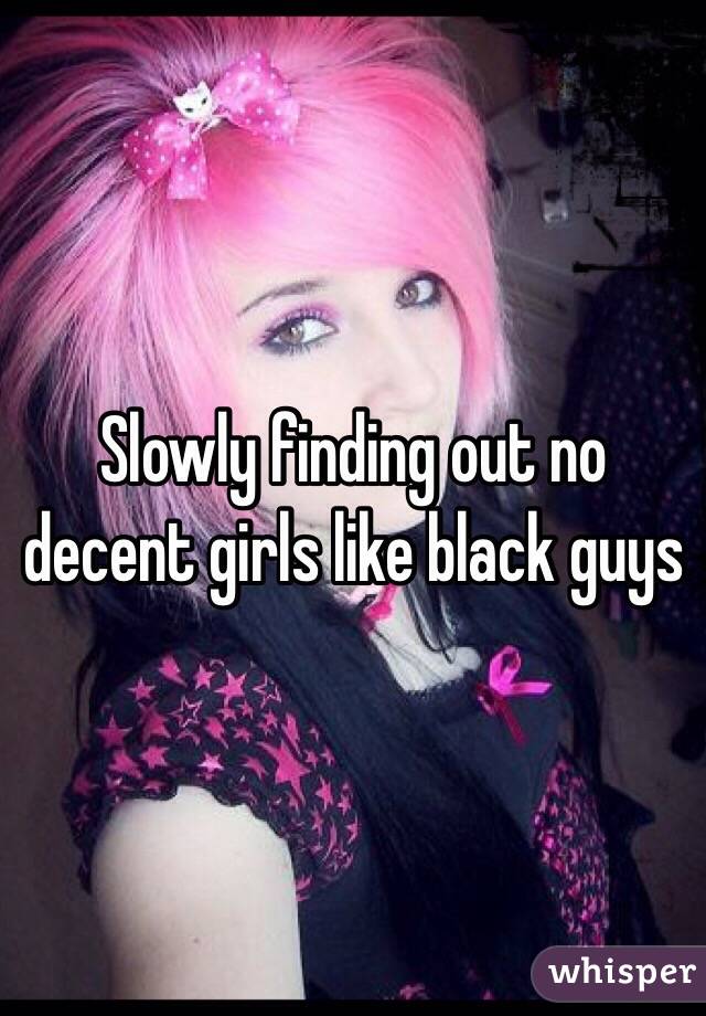 Slowly finding out no decent girls like black guys 