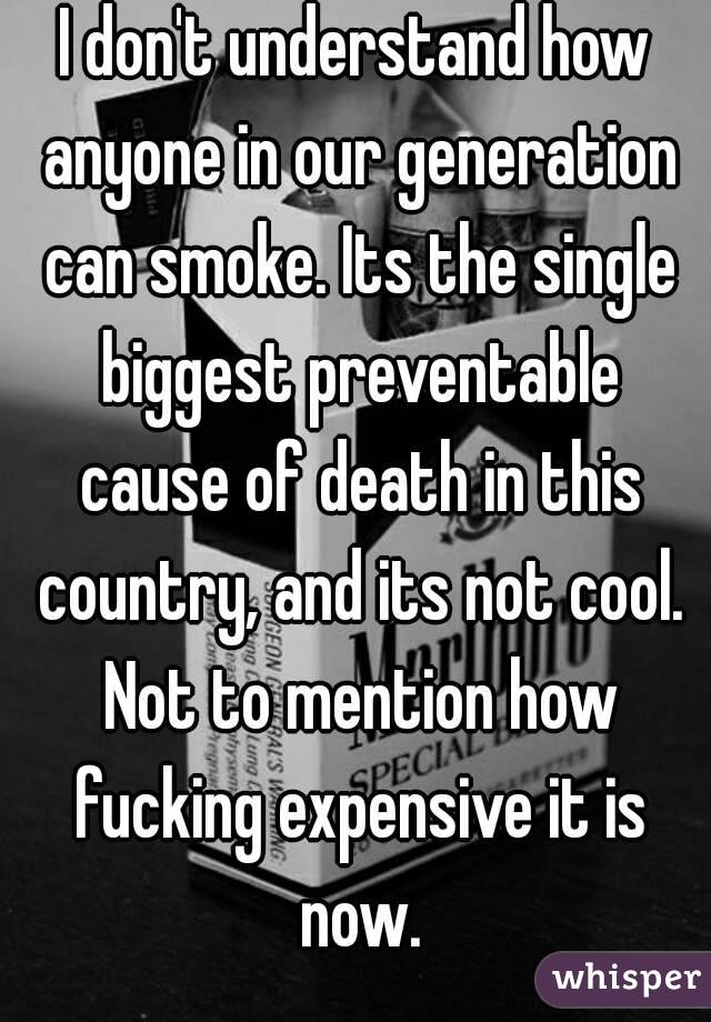 I don't understand how anyone in our generation can smoke. Its the single biggest preventable cause of death in this country, and its not cool. Not to mention how fucking expensive it is now.