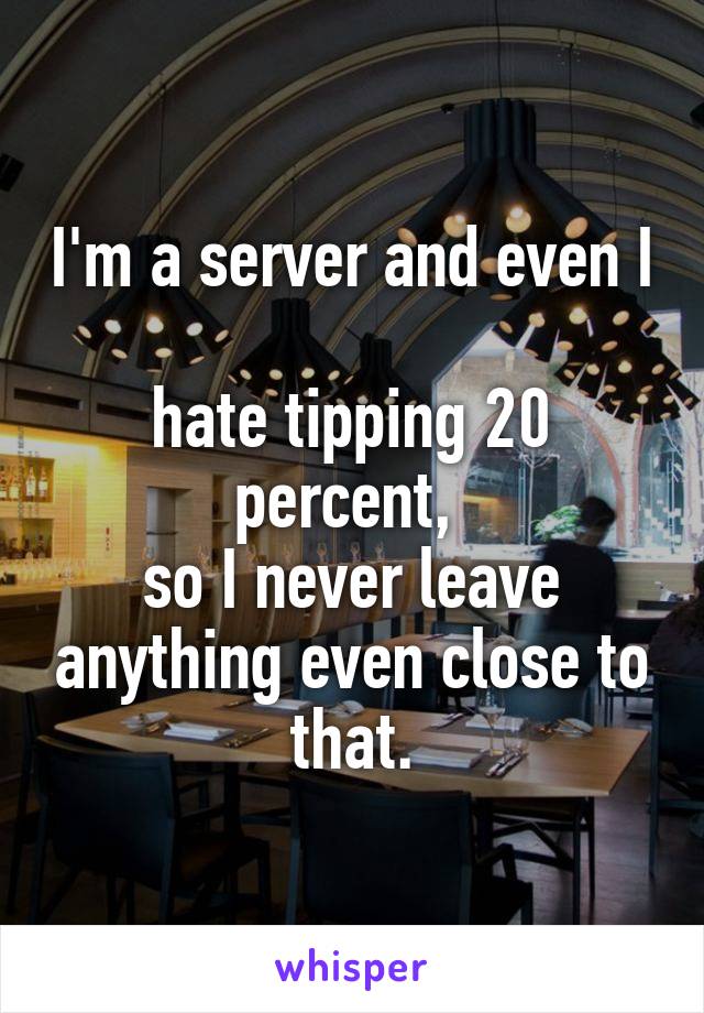 I'm a server and even I 
hate tipping 20 percent, 
so I never leave anything even close to that.