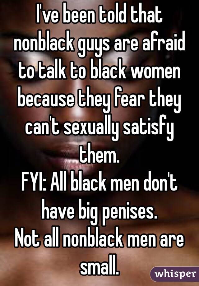 I've been told that nonblack guys are afraid to talk to black women because they fear they can't sexually satisfy them. 
FYI: All black men don't have big penises. 
Not all nonblack men are small.