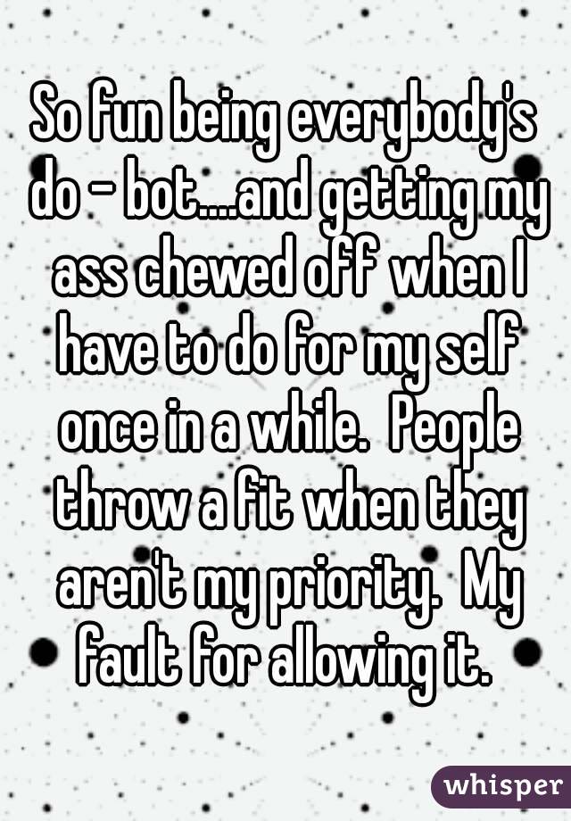 So fun being everybody's do - bot....and getting my ass chewed off when I have to do for my self once in a while.  People throw a fit when they aren't my priority.  My fault for allowing it. 