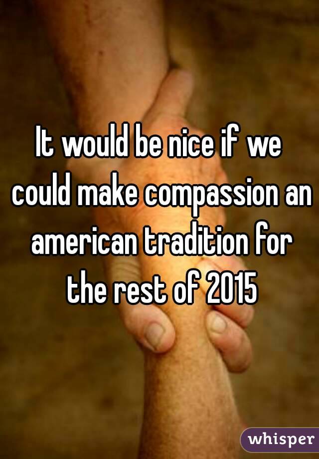 It would be nice if we could make compassion an american tradition for the rest of 2015