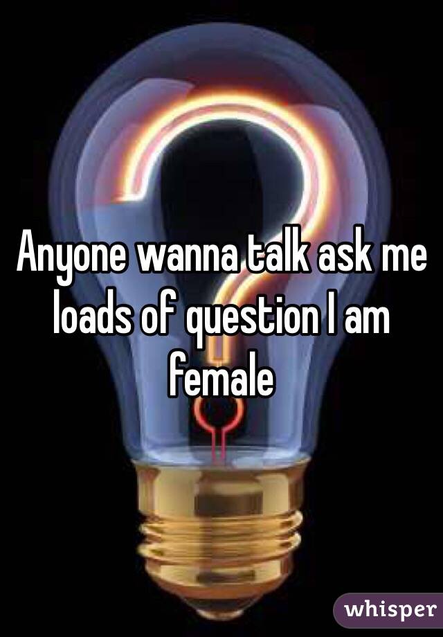 Anyone wanna talk ask me loads of question I am female 