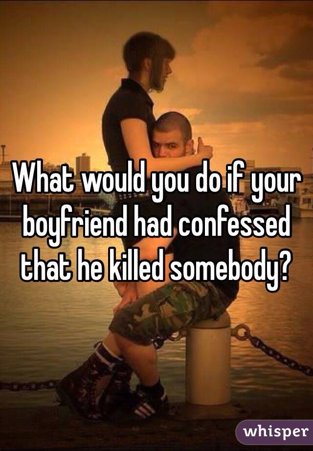 What would you do if your boyfriend had confessed that he killed somebody?