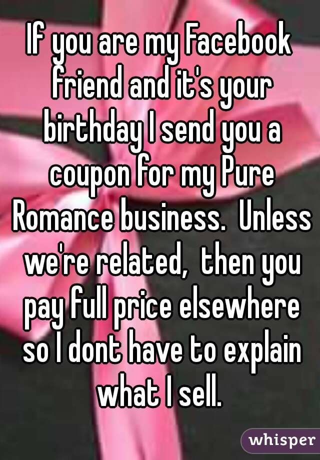 If you are my Facebook friend and it's your birthday I send you a coupon for my Pure Romance business.  Unless we're related,  then you pay full price elsewhere so I dont have to explain what I sell. 