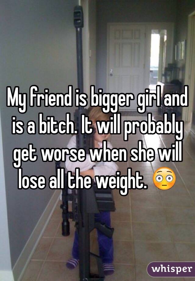 My friend is bigger girl and is a bitch. It will probably get worse when she will lose all the weight. ðŸ˜³