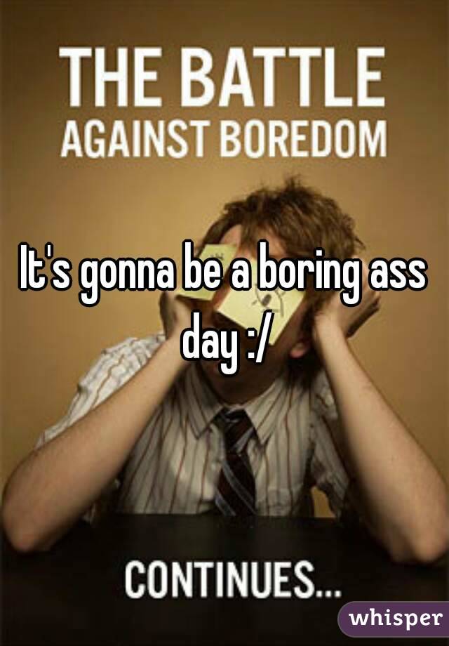 It's gonna be a boring ass day :/