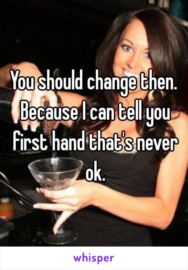 You should change then. Because I can tell you first hand that's never ok.
