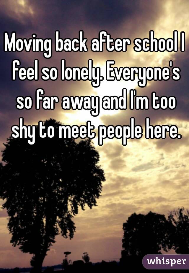 Moving back after school I feel so lonely. Everyone's so far away and I'm too shy to meet people here.