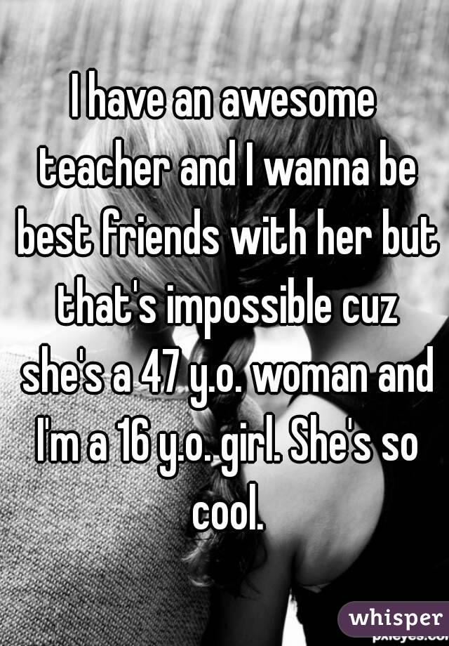 I have an awesome teacher and I wanna be best friends with her but that's impossible cuz she's a 47 y.o. woman and I'm a 16 y.o. girl. She's so cool.
