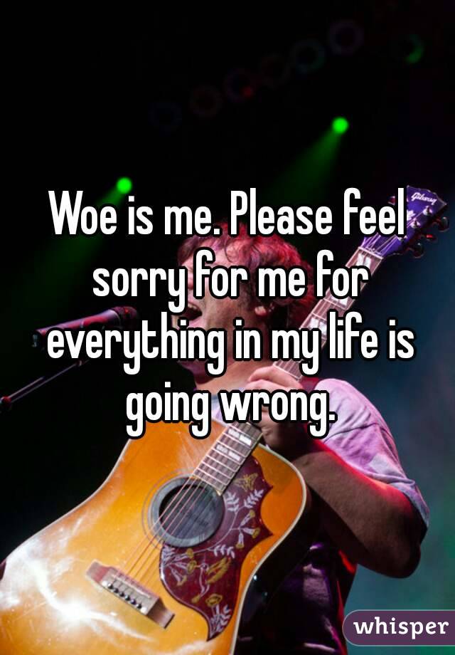 Woe is me. Please feel sorry for me for everything in my life is going wrong.
